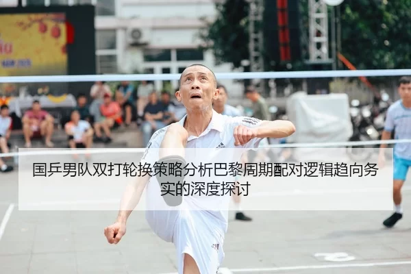 国乒男队双打轮换策略分析巴黎周期配对逻辑趋向务实的深度探讨