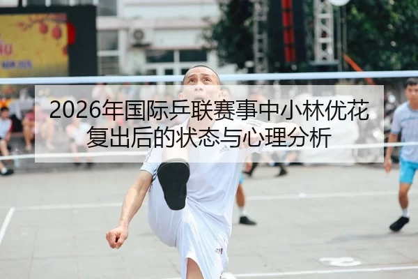 2026年国际乒联赛事中小林优花复出后的状态与心理分析