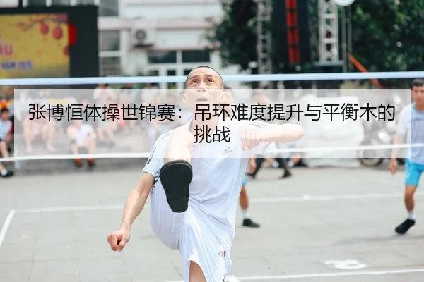 张博恒体操世锦赛：吊环难度提升与平衡木的挑战